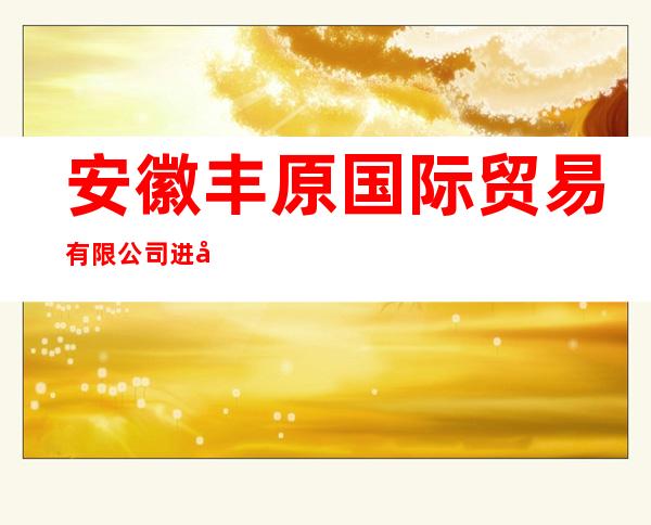 安徽丰原国际贸易有限公司进口业务部